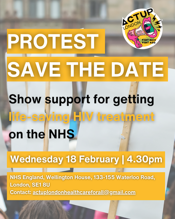 a photo go the flyer for the protest, with the words: PROTEST SAVE THE DATE - ACT UP LONDON -FIGHT BACK FIGHT AIDS - Show support for getting life-saving HIV treatment on the NHS &ndash; Wednesday 18 February | 4:30pm &ndash; NHS ENGLAND, WELLINGTON HOUSE, 133-155 WATERLOO ROAD, LONDON, SE1 8U, CONTACT: actuplondonhealthcareforall@gmail.com